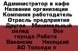 Администратор в кафе › Название организации ­ Компания-работодатель › Отрасль предприятия ­ Другое › Минимальный оклад ­ 18 000 - Все города Работа » Вакансии   . Ненецкий АО,Топседа п.